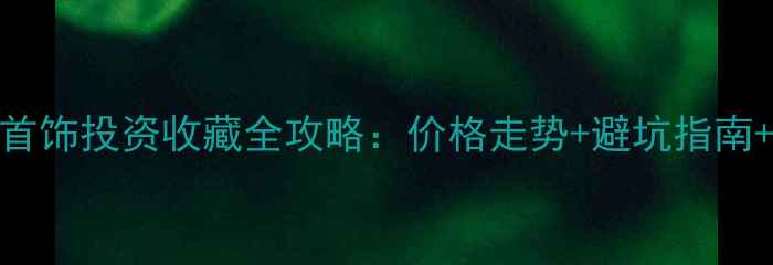 图片 中国白银首饰投资收藏全攻略：价格走势+避坑指南+保养秘籍