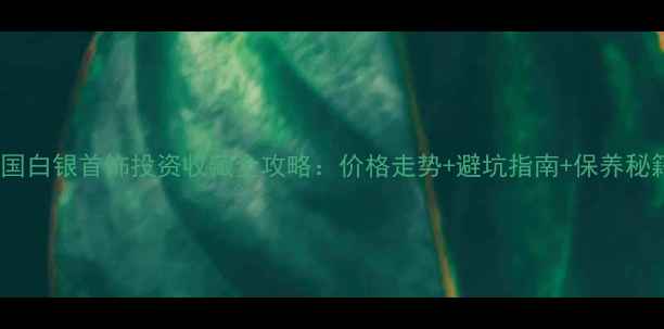 图片 中国白银首饰投资收藏全攻略：价格走势+避坑指南+保养秘籍2