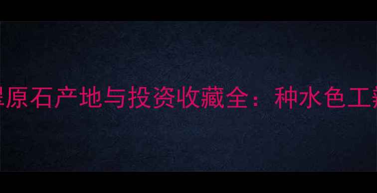 中国翡翠原石产地与投资收藏全种水色工辨别指南