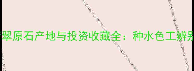 图片 中国翡翠原石产地与投资收藏全：种水色工辨别指南2