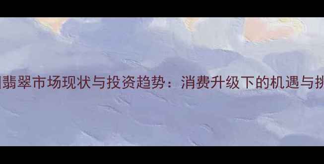 图片 中国翡翠市场现状与投资趋势：消费升级下的机遇与挑战1
