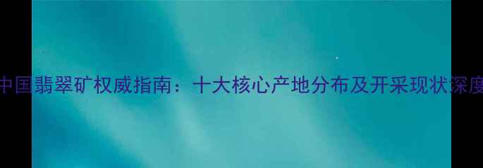中国翡翠矿权威指南十大核心产地分布及开采现状深度