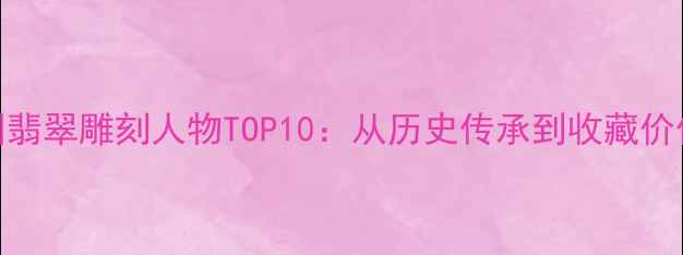 图片 中国翡翠雕刻人物TOP10：从历史传承到收藏价值全