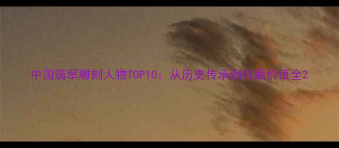 中国翡翠雕刻人物TOP10从历史传承到收藏价值全