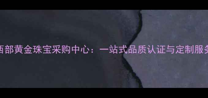 中国西部黄金珠宝采购中心一站式品质认证与定制服务指南