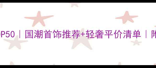 中国设计师珠宝品牌TOP50国潮首饰推荐轻奢平价清单附选购避坑指南
