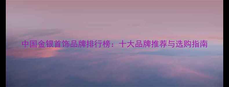 图片 中国金银首饰品牌排行榜：十大品牌推荐与选购指南