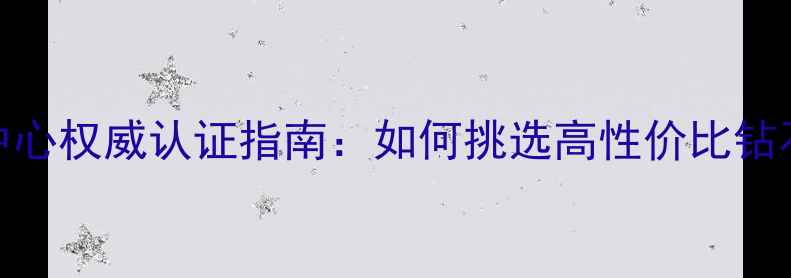 图片 中国钻石检测中心权威认证指南：如何挑选高性价比钻石及保养技巧全