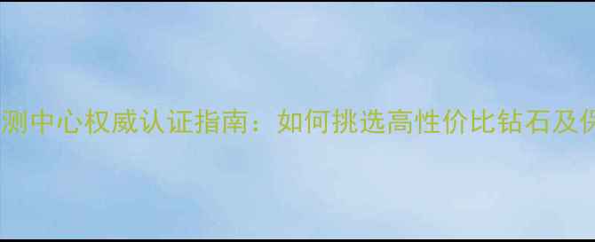 图片 中国钻石检测中心权威认证指南：如何挑选高性价比钻石及保养技巧全2
