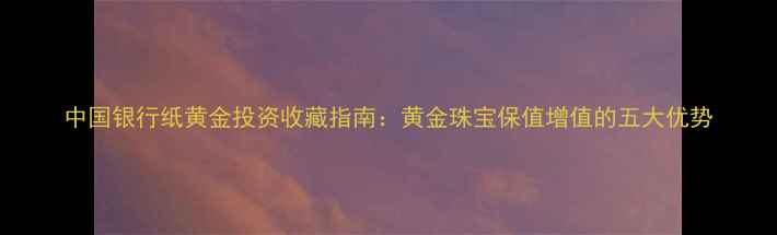 图片 中国银行纸黄金投资收藏指南：黄金珠宝保值增值的五大优势