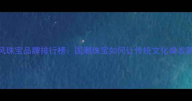 中国风珠宝品牌排行榜国潮珠宝如何让传统文化焕发新生