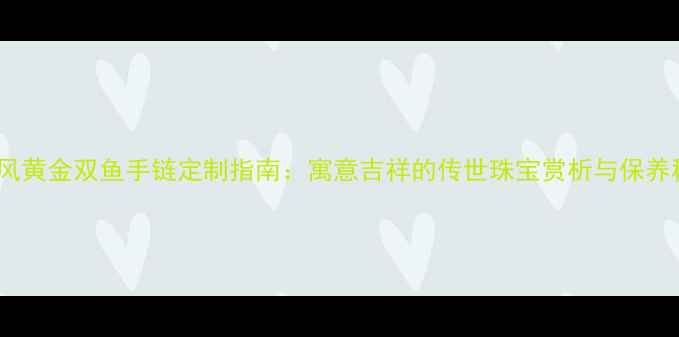 中国风黄金双鱼手链定制指南寓意吉祥的传世珠宝赏析与保养秘籍