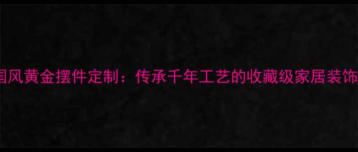 图片 中国风黄金摆件定制：传承千年工艺的收藏级家居装饰品2