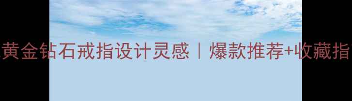中国风黄金钻石戒指设计灵感爆款推荐收藏指南