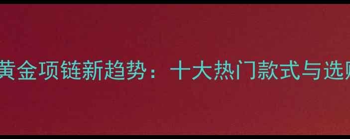 中国风黄金项链新趋势十大热门款式与选购指南