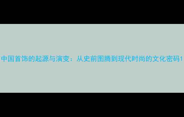 图片 中国首饰的起源与演变：从史前图腾到现代时尚的文化密码1