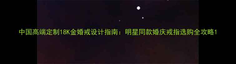 图片 中国高端定制18K金婚戒设计指南：明星同款婚庆戒指选购全攻略1