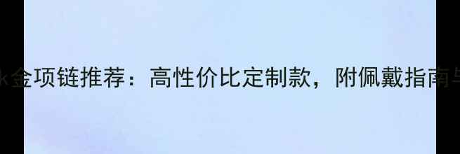 中国黄金18k金项链推荐高性价比定制款附佩戴指南与保养技巧