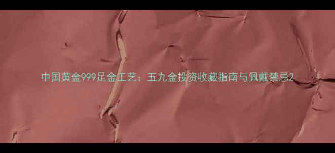中国黄金999足金工艺五九金投资收藏指南与佩戴禁忌