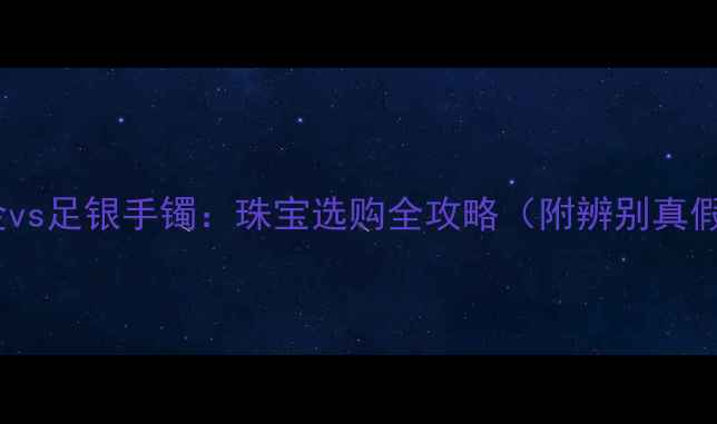 中国黄金vs足银手镯珠宝选购全攻略附辨别真假技巧