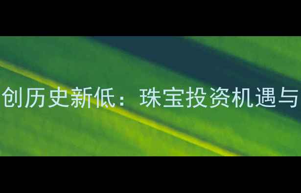 中国黄金价格创历史新低珠宝投资机遇与市场趋势深度