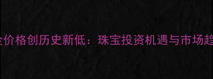 图片 中国黄金价格创历史新低：珠宝投资机遇与市场趋势深度1