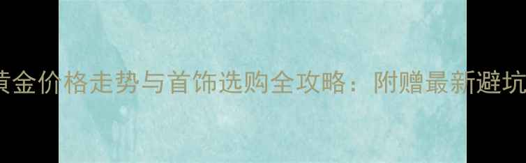 图片 中国黄金价格走势与首饰选购全攻略：附赠最新避坑指南2