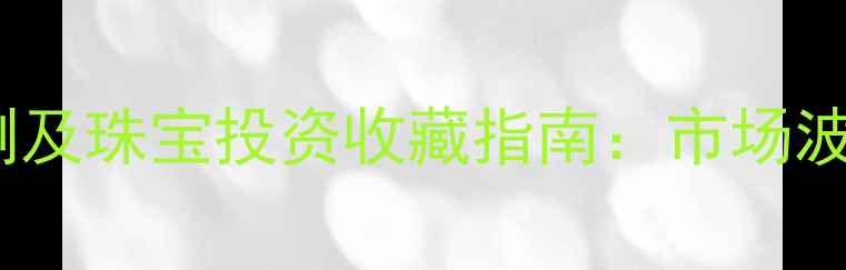 中国黄金价格预测及珠宝投资收藏指南市场波动与选购策略全