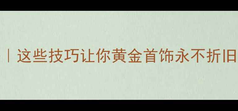 图片 中国黄金保值秘籍｜这些技巧让你黄金首饰永不折旧，收藏这篇干货！