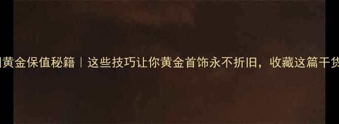 图片 中国黄金保值秘籍｜这些技巧让你黄金首饰永不折旧，收藏这篇干货！1