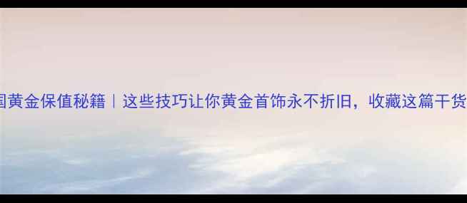 图片 中国黄金保值秘籍｜这些技巧让你黄金首饰永不折旧，收藏这篇干货！2