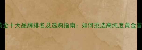 图片 中国黄金十大品牌排名及选购指南：如何挑选高纯度黄金首饰？2