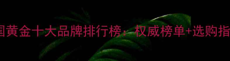 中国黄金十大品牌排行榜权威榜单选购指南