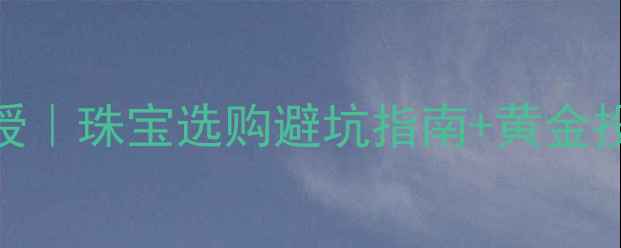 中国黄金协会理事亲授珠宝选购避坑指南黄金投资攻略附对比表