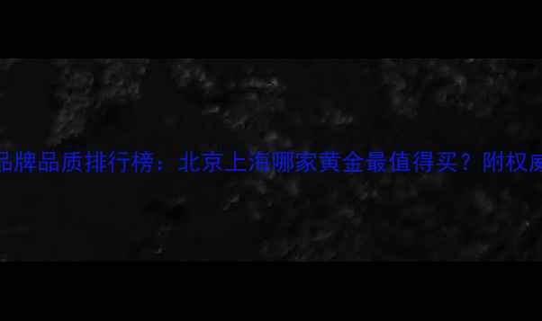 图片 中国黄金品牌品质排行榜：北京上海哪家黄金最值得买？附权威选购指南