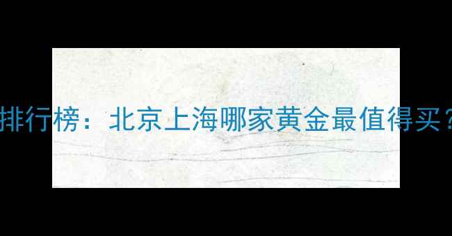 中国黄金品牌品质排行榜北京上海哪家黄金最值得买附权威选购指南