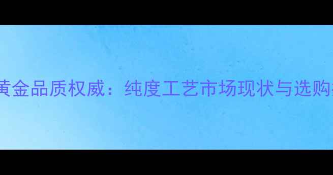 图片 中国黄金品质权威：纯度工艺市场现状与选购指南1