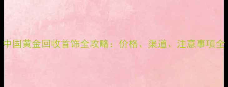 图片 中国黄金回收首饰全攻略：价格、渠道、注意事项全