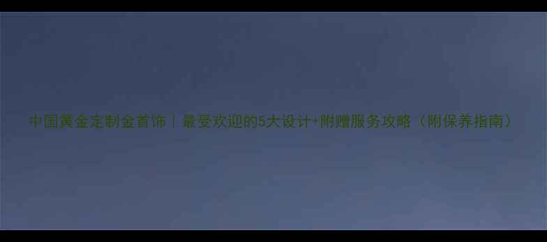 中国黄金定制金首饰最受欢迎的5大设计附赠服务攻略附保养指南