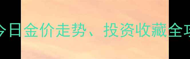 图片 中国黄金实时金价查询指南：今日金价走势、投资收藏全攻略（附全国黄金店价格对比）