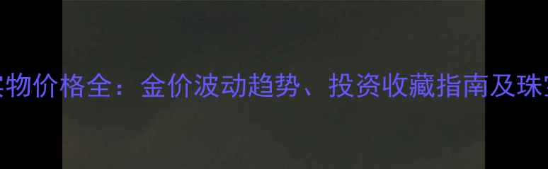 图片 中国黄金实物价格全：金价波动趋势、投资收藏指南及珠宝选购技巧