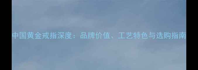 中国黄金戒指深度品牌价值工艺特色与选购指南