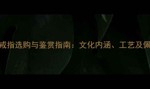 中国黄金戒指选购与鉴赏指南文化内涵工艺及佩戴技巧全