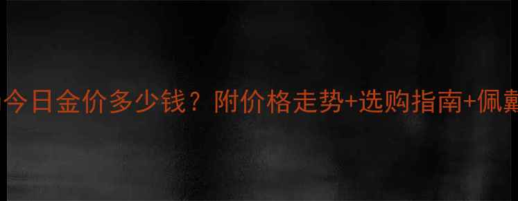 中国黄金手镯今日金价多少钱附价格走势选购指南佩戴保养全攻略