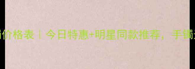 中国黄金手镯价格表今日特惠明星同款推荐手镯选对更划算