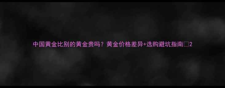 中国黄金比别的黄金贵吗黄金价格差异选购避坑指南