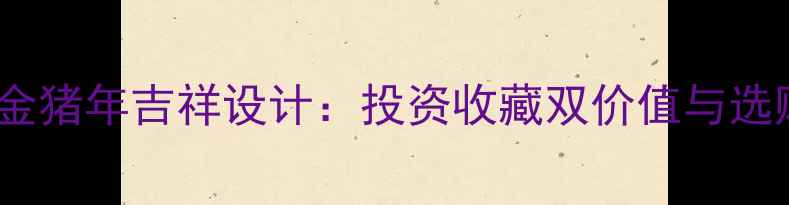 图片 中国黄金猪年吉祥设计：投资收藏双价值与选购指南2