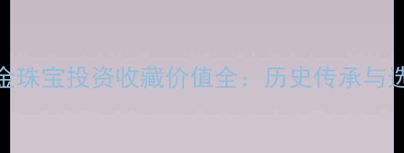 中国黄金珠宝投资收藏价值全历史传承与选购指南