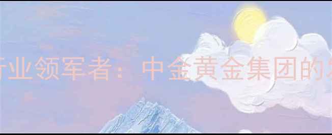 图片 中国黄金珠宝行业领军者：中金黄金集团的发展与投资价值