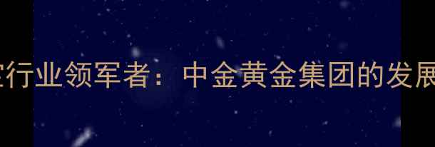 图片 中国黄金珠宝行业领军者：中金黄金集团的发展与投资价值2